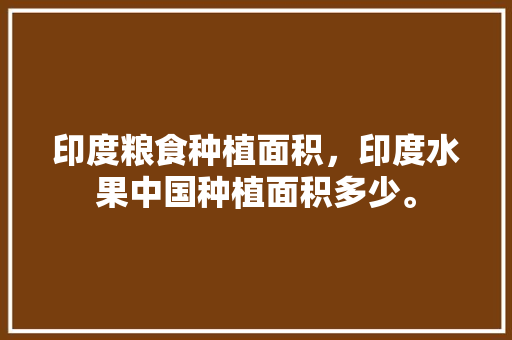 印度粮食种植面积，印度水果中国种植面积多少。