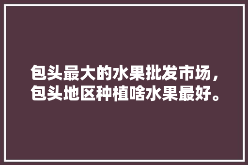 包头最大的水果批发市场，包头地区种植啥水果最好。 蔬菜种植