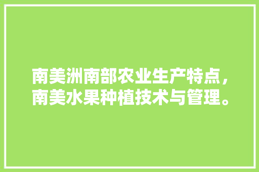 南美洲南部农业生产特点，南美水果种植技术与管理。 水果种植