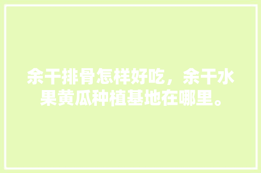 余干排骨怎样好吃，余干水果黄瓜种植基地在哪里。