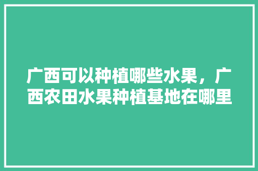 广西可以种植哪些水果，广西农田水果种植基地在哪里。