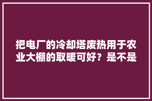 把电厂的冷却塔废热用于农业大棚的取暖可好？是不是能减少雾霾天，暖气房种植的水果有哪些。