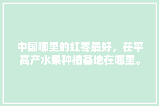 中国哪里的红枣最好，茌平高产水果种植基地在哪里。 畜牧养殖