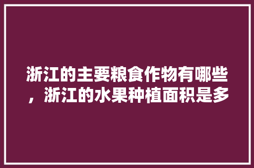 浙江的主要粮食作物有哪些，浙江的水果种植面积是多少。 畜牧养殖