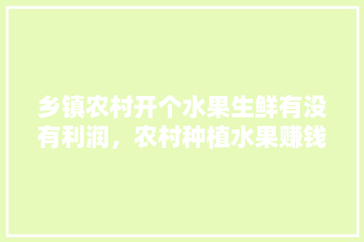 乡镇农村开个水果生鲜有没有利润，农村种植水果赚钱不赚钱。 土壤施肥