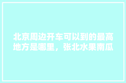 北京周边开车可以到的最高地方是哪里，张北水果南瓜种植基地。 畜牧养殖