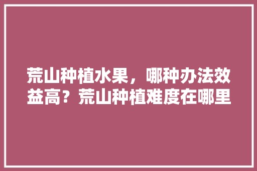 荒山种植水果，哪种办法效益高？荒山种植难度在哪里，缓坡种植什么水果最好。 畜牧养殖