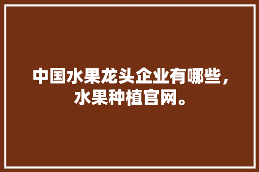 中国水果龙头企业有哪些，水果种植官网。 蔬菜种植