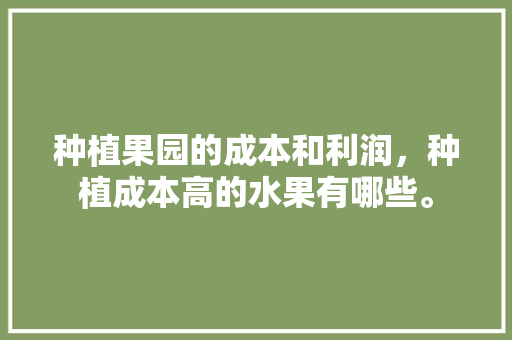 种植果园的成本和利润，种植成本高的水果有哪些。 畜牧养殖