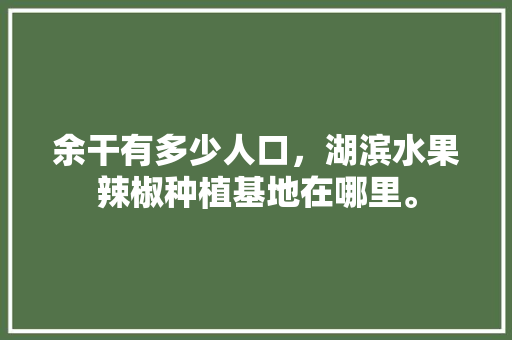 余干有多少人口，湖滨水果辣椒种植基地在哪里。 畜牧养殖