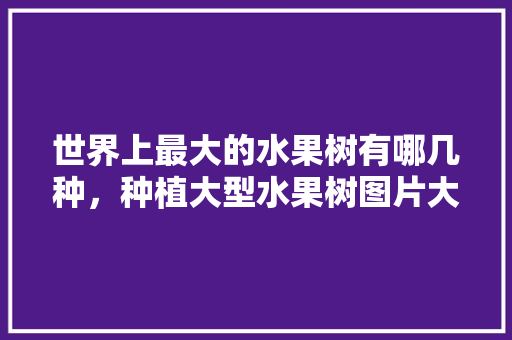 世界上最大的水果树有哪几种，种植大型水果树图片大全。 家禽养殖