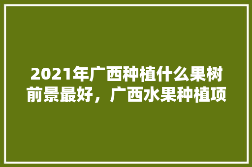 2021年广西种植什么果树前景最好，广西水果种植项目有哪些。 水果种植