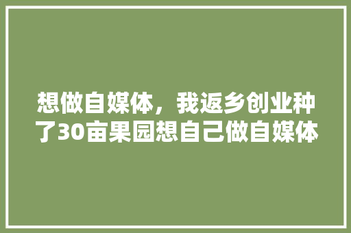 想做自媒体，我返乡创业种了30亩果园想自己做自媒体销售自家水果，应该如何开始，怎么种植水果盆栽视频教程。 家禽养殖