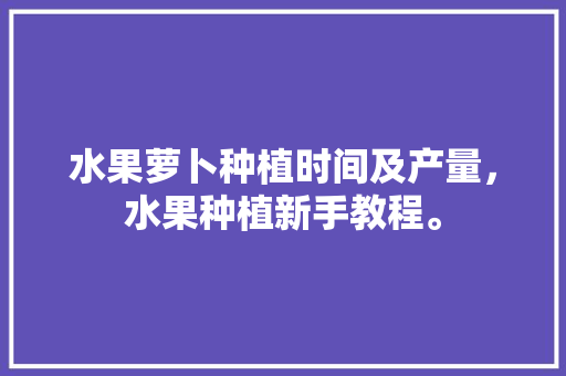 水果萝卜种植时间及产量，水果种植新手教程。 畜牧养殖