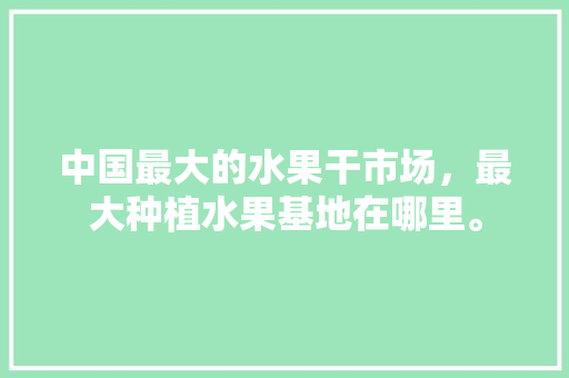 中国最大的水果干市场，最大种植水果基地在哪里。 水果种植