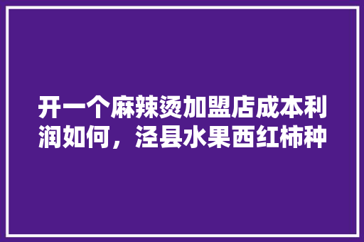 开一个麻辣烫加盟店成本利润如何，泾县水果西红柿种植基地在哪里。 土壤施肥