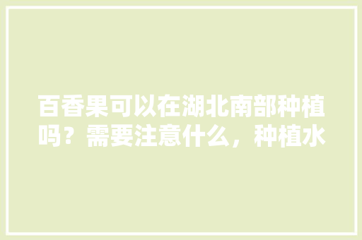 百香果可以在湖北南部种植吗？需要注意什么，种植水果的视频。 土壤施肥