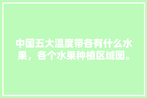 中国五大温度带各有什么水果，各个水果种植区域图。 土壤施肥