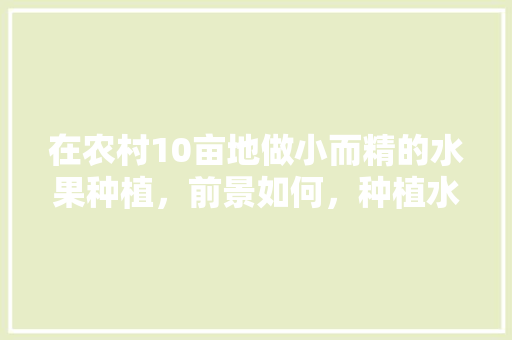 在农村10亩地做小而精的水果种植，前景如何，种植水果真好看作文。 蔬菜种植