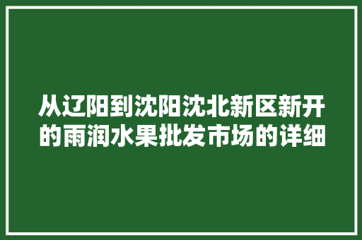 从辽阳到沈阳沈北新区新开的雨润水果批发市场的详细的自驾行车路线应该怎么走，铁岭市水果种植基地。 蔬菜种植