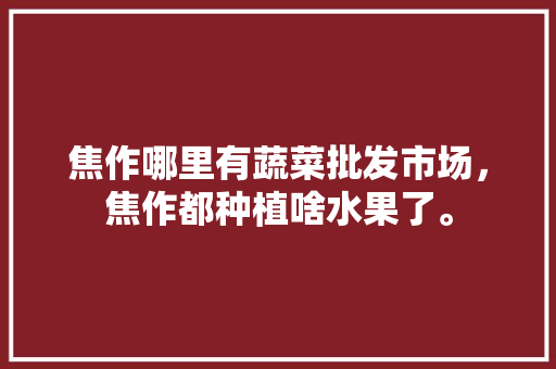 焦作哪里有蔬菜批发市场，焦作都种植啥水果了。 土壤施肥