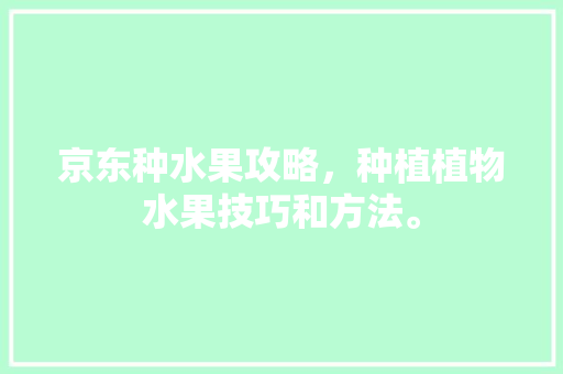 京东种水果攻略，种植植物水果技巧和方法。 畜牧养殖