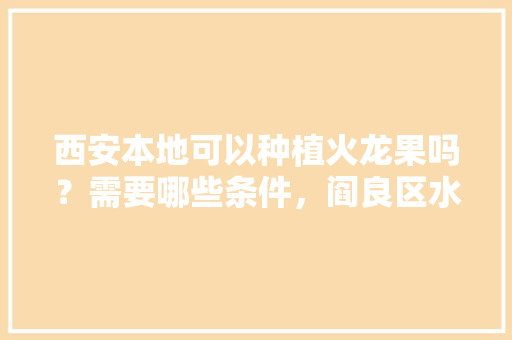 西安本地可以种植火龙果吗？需要哪些条件，阎良区水果种植面积多少亩。 家禽养殖