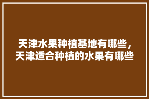 天津水果种植基地有哪些，天津适合种植的水果有哪些。 蔬菜种植