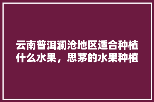 云南普洱澜沧地区适合种植什么水果，思茅的水果种植基地在哪里。 蔬菜种植