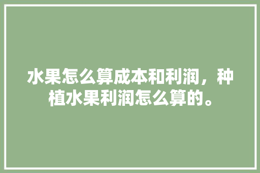 水果怎么算成本和利润，种植水果利润怎么算的。 水果种植