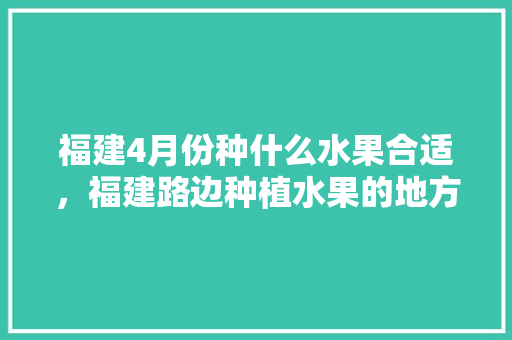 福建4月份种什么水果合适，福建路边种植水果的地方。 土壤施肥