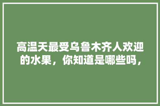 高温天最受乌鲁木齐人欢迎的水果，你知道是哪些吗，乌鲁木齐种植出优质水果的地方。 蔬菜种植