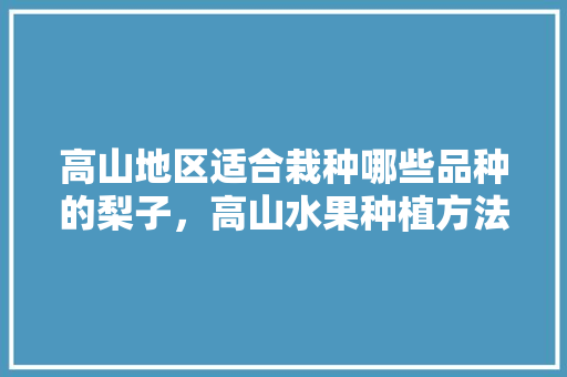 高山地区适合栽种哪些品种的梨子，高山水果种植方法视频。 水果种植