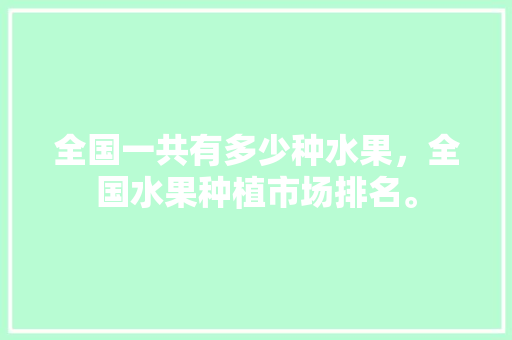 全国一共有多少种水果，全国水果种植市场排名。 土壤施肥