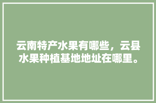 云南特产水果有哪些，云县水果种植基地地址在哪里。 蔬菜种植