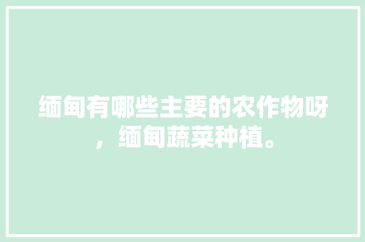 缅甸有哪些主要的农作物呀，缅甸蔬菜种植。 水果种植