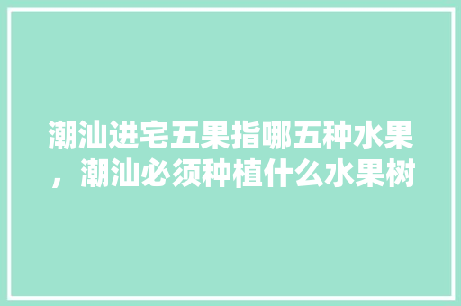 潮汕进宅五果指哪五种水果，潮汕必须种植什么水果树。 家禽养殖