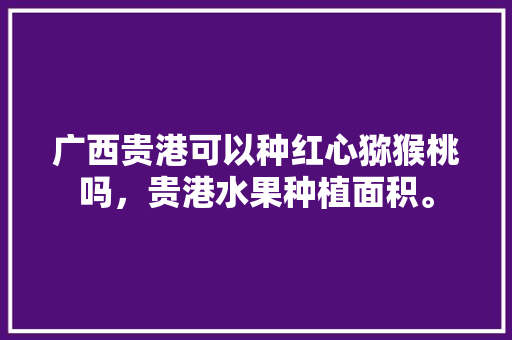 广西贵港可以种红心猕猴桃吗，贵港水果种植面积。 土壤施肥