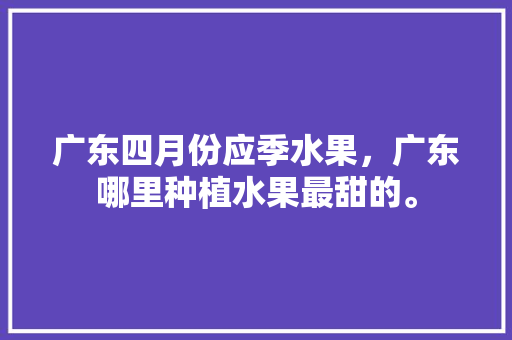 广东四月份应季水果，广东哪里种植水果最甜的。 畜牧养殖