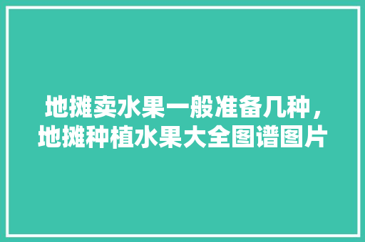 地摊卖水果一般准备几种，地摊种植水果大全图谱图片。 土壤施肥