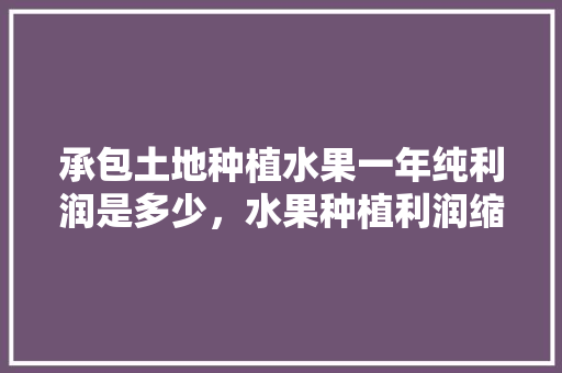 承包土地种植水果一年纯利润是多少，水果种植利润缩减多少合适。 蔬菜种植