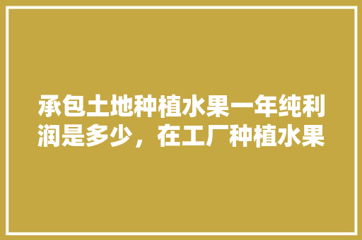 承包土地种植水果一年纯利润是多少，在工厂种植水果赚钱吗。 土壤施肥