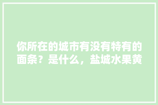 你所在的城市有没有特有的面条？是什么，盐城水果黄瓜种植基地在哪里。 水果种植