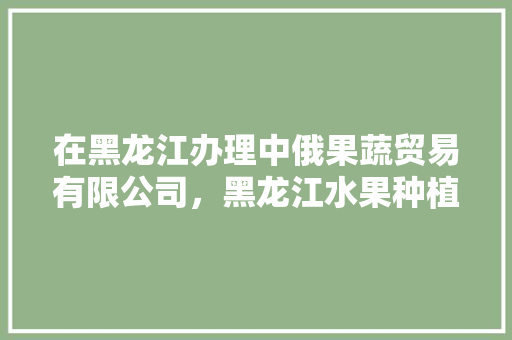 在黑龙江办理中俄果蔬贸易有限公司，黑龙江水果种植补贴政策文件。 水果种植