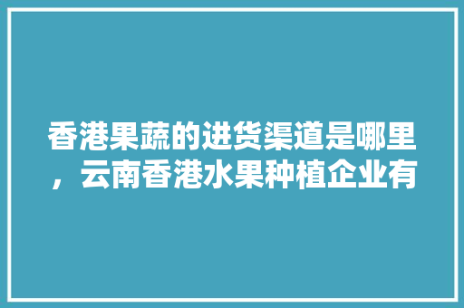 香港果蔬的进货渠道是哪里，云南香港水果种植企业有哪些。 畜牧养殖