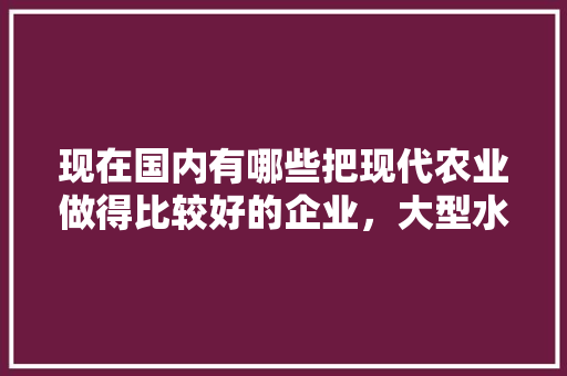 现在国内有哪些把现代农业做得比较好的企业，大型水果种植公司有哪些。 家禽养殖