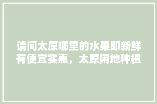 请问太原哪里的水果即新鲜有便宜实惠，太原闲地种植什么水果最好。 蔬菜种植