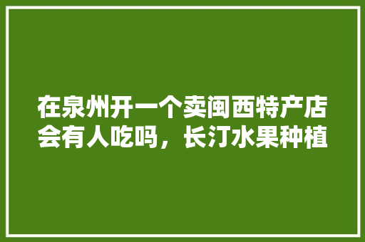 在泉州开一个卖闽西特产店会有人吃吗，长汀水果种植基地。 蔬菜种植