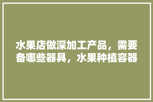 水果店做深加工产品，需要备哪些器具，水果种植容器有哪些种类。 蔬菜种植