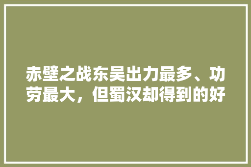 赤壁之战东吴出力最多、功劳最大，但蜀汉却得到的好处最多，是这样吗？有什么依据，汉寿水果桃子种植基地在哪里。 土壤施肥